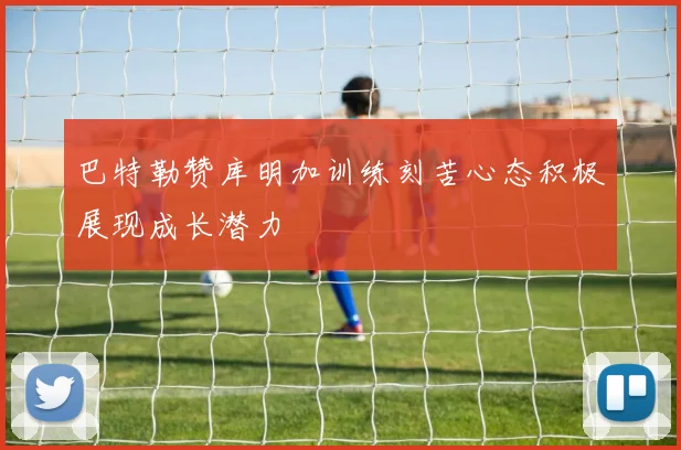 巴特勒赞库明加训练刻苦心态积极展现成长潜力