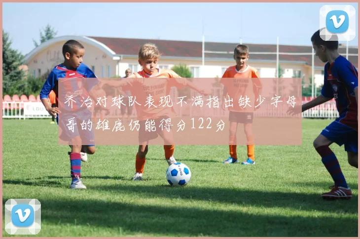 乔治对球队表现不满指出缺少字母哥的雄鹿仍能得分122分