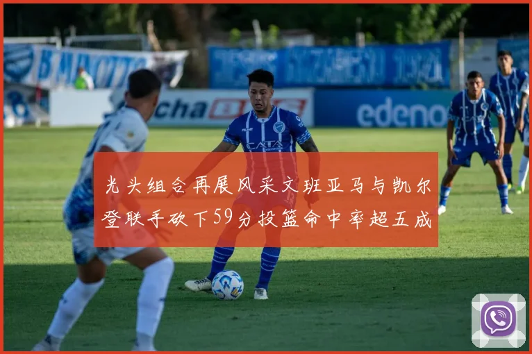 光头组合再展风采文班亚马与凯尔登联手砍下59分投篮命中率超五成