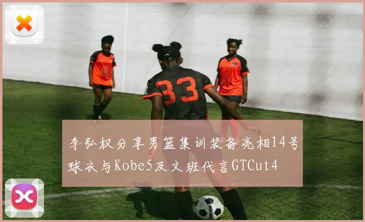 李弘权分享男篮集训装备亮相14号球衣与Kobe5及文班代言GTCut4