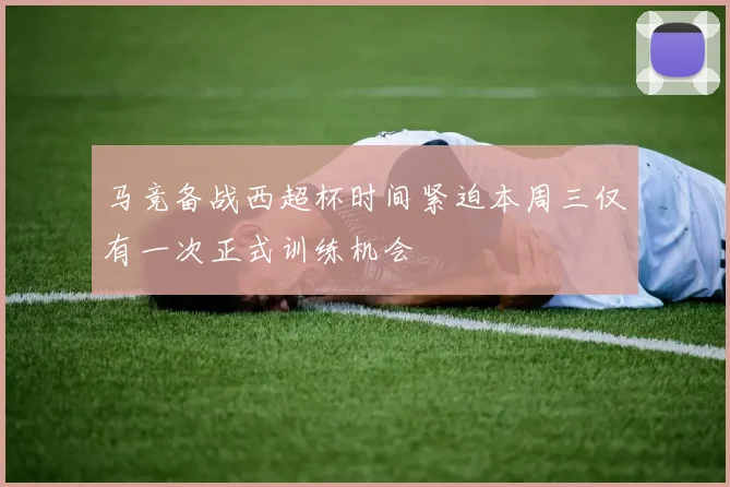 马竞备战西超杯时间紧迫本周三仅有一次正式训练机会